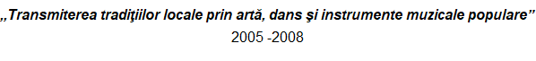 ,,Transmiterea tradiþiilor locale prin artã, dans ºi instrumente muzicale populare”  2005 -2008 